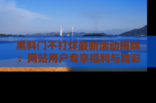 黑料门不打烊最新活动揭晓：网站用户专享福利与精彩内容抢先看