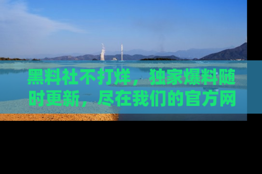 黑料社不打烊，独家爆料随时更新，尽在我们的官方网站网址！