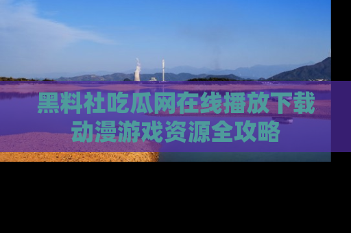 黑料社吃瓜网在线播放下载动漫游戏资源全攻略