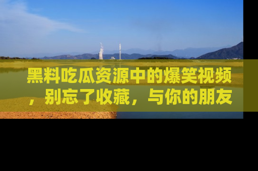 黑料吃瓜资源中的爆笑视频，别忘了收藏，与你的朋友一起分享乐趣！