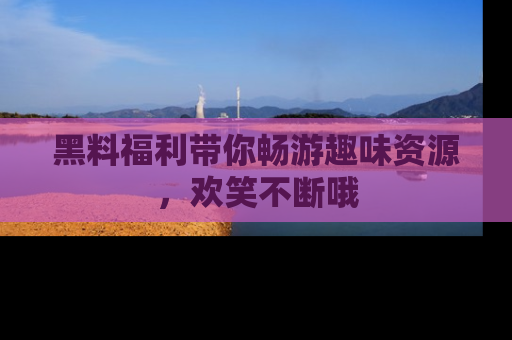 黑料福利带你畅游趣味资源，欢笑不断哦