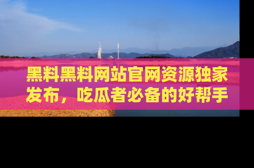 黑料黑料网站官网资源独家发布，吃瓜者必备的好帮手