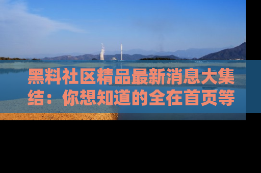 黑料社区精品最新消息大集结：你想知道的全在首页等你探索！