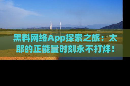 黑料网络App探索之旅：太郎的正能量时刻永不打烊！
