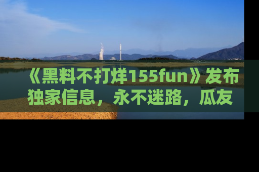 《黑料不打烊155fun》发布独家信息,永不迷路,瓜友们的最佳选择!