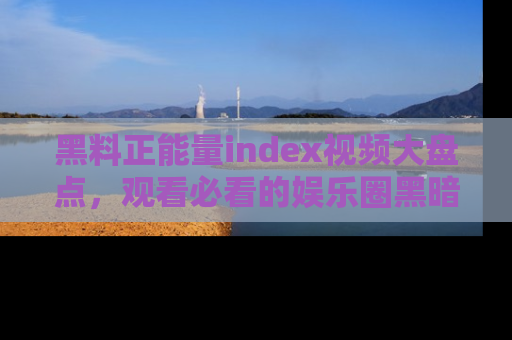 黑料正能量index视频大盘点，观看必看的娱乐圈黑暗与光明！
