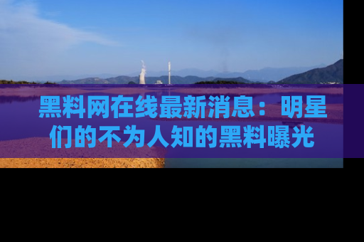 黑料网在线最新消息：明星们的不为人知的黑料曝光