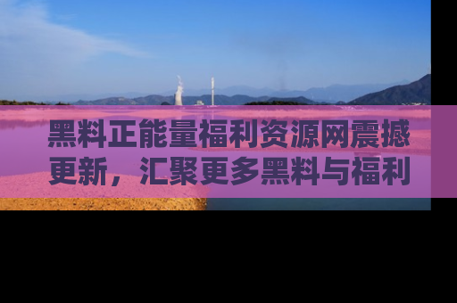 黑料正能量福利资源网震撼更新，汇聚更多黑料与福利！