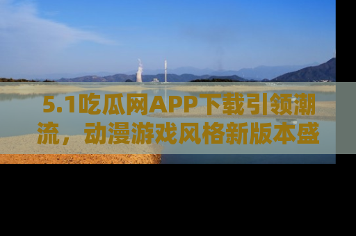 5.1吃瓜网APP下载引领潮流,动漫游戏风格新版本盛情发布!