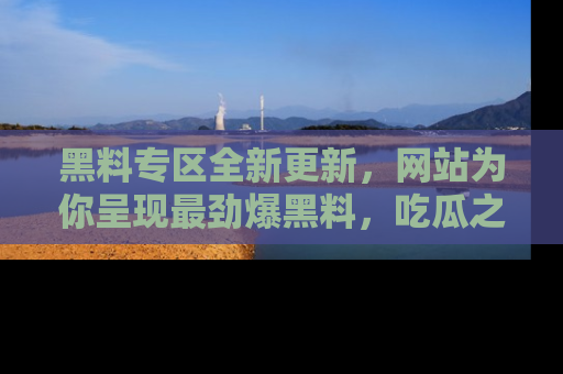 黑料专区全新更新，网站为你呈现最劲爆黑料，吃瓜之旅从这里开始！