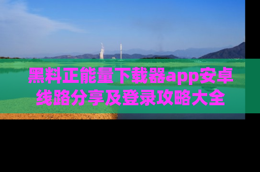 黑料正能量下载器app安卓线路分享及登录攻略大全