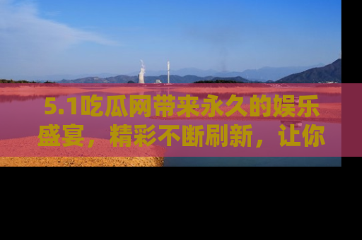 5.1吃瓜网带来永久的娱乐盛宴,精彩不断刷新,让你乐在其中
