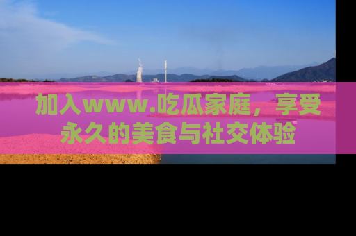 加入www.吃瓜家庭，享受永久的美食与社交体验
