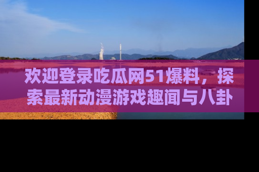 欢迎登录吃瓜网51爆料，探索最新动漫游戏趣闻与八卦！