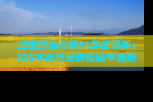 激发好奇心的51黑暗爆料：iOS平台登录轻松畅享最新八卦，刷新你的宠儿清单！