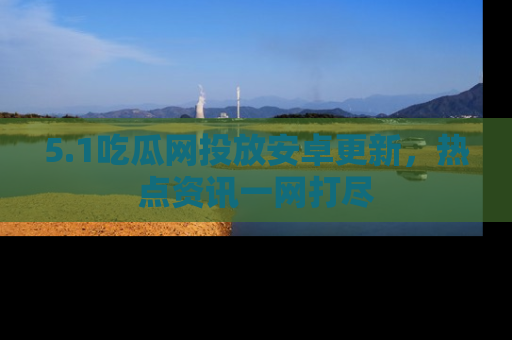 5.1吃瓜网投放安卓更新,热点资讯一网打尽