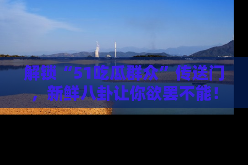解锁“51吃瓜群众”传送门，新鲜八卦让你欲罢不能！