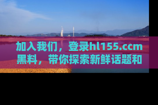 加入我们，登录hl155.ccm黑料，带你探索新鲜话题和黑料趣事！
