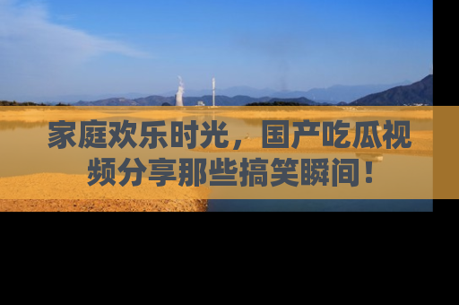 家庭欢乐时光，国产吃瓜视频分享那些搞笑瞬间！