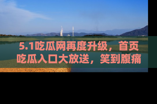 5.1吃瓜网再度升级,首页吃瓜入口大放送,笑到腹痛的秘密等你来!