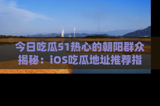 今日吃瓜51热心的朝阳群众揭秘:iOS吃瓜地址推荐指南!