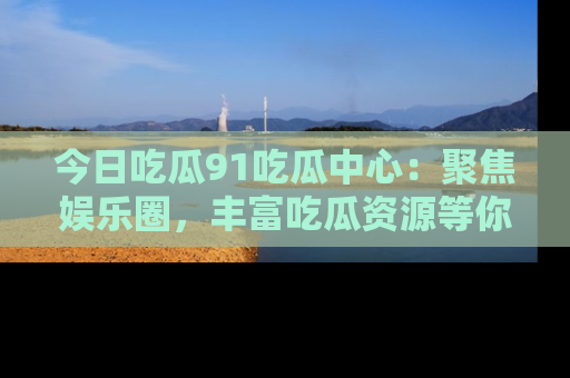 今日吃瓜91吃瓜中心:聚焦娱乐圈,丰富吃瓜资源等你解锁