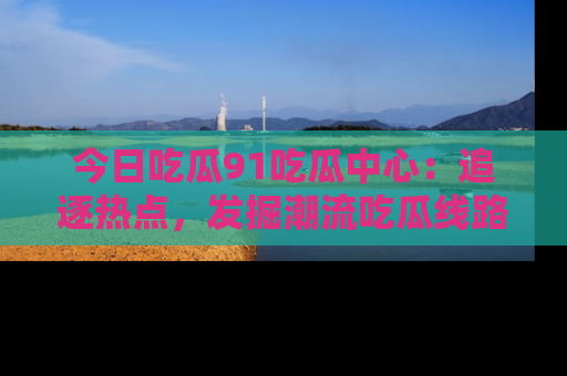 今日吃瓜91吃瓜中心:追逐热点,发掘潮流吃瓜线路!