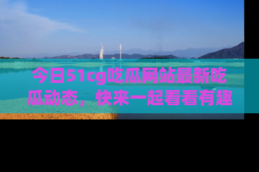 今日51cg吃瓜网站最新吃瓜动态,快来一起看看有趣的事情!