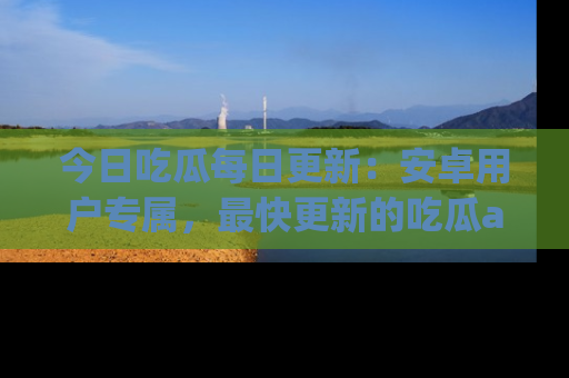 今日吃瓜每日更新：安卓用户专属，最快更新的吃瓜app值得拥有。