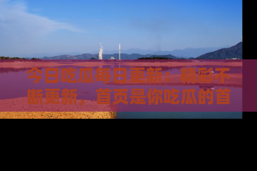 今日吃瓜每日更新:精彩不断更新,首页是你吃瓜的首选!