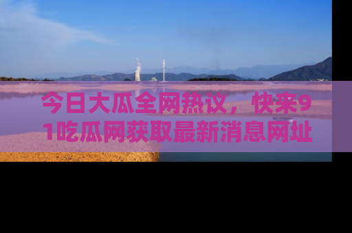 今日大瓜全网热议，快来91吃瓜网获取最新消息网址