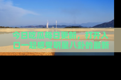 今日吃瓜每日更新,打开入口一起感受明星八卦的最新动态,别说我没告诉你哦!