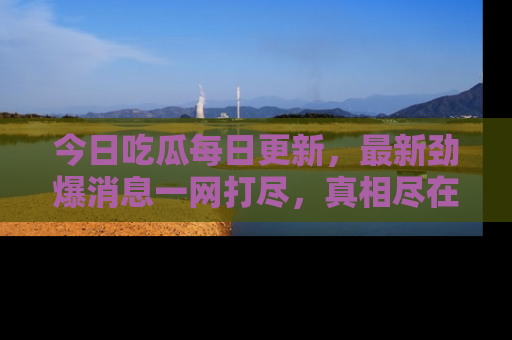 今日吃瓜每日更新,最新劲爆消息一网打尽,真相尽在其中!