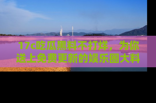 17c吃瓜黑料不打烊,为你送上免费更新的娱乐圈大料!