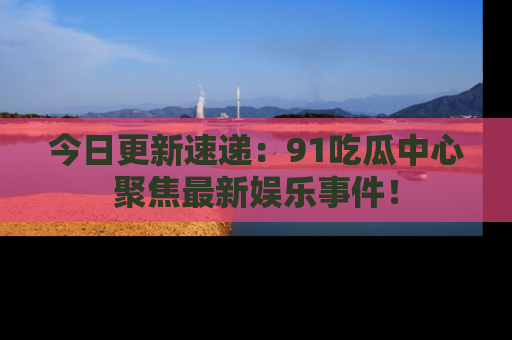 今日更新速递：91吃瓜中心聚焦最新娱乐事件！