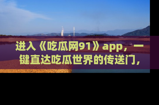 进入《吃瓜网91》app，一键直达吃瓜世界的传送门，快来试试！