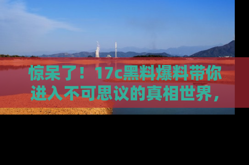 惊呆了！17c黑料爆料带你进入不可思议的真相世界，赶快看链接！