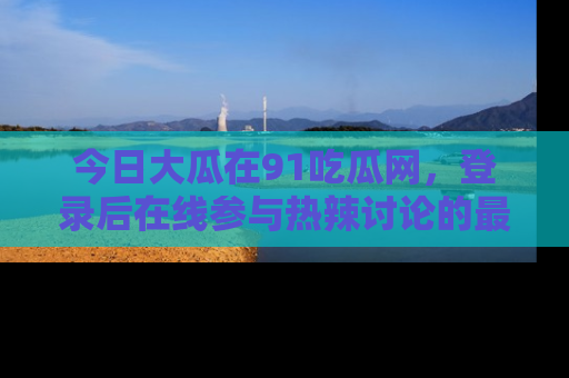 今日大瓜在91吃瓜网，登录后在线参与热辣讨论的最佳去处！