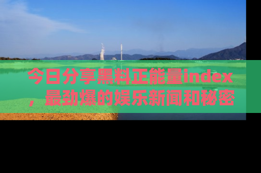 今日分享黑料正能量index，最劲爆的娱乐新闻和秘密等你来发现！