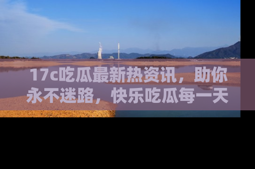 17c吃瓜最新热资讯,助你永不迷路,快乐吃瓜每一天!