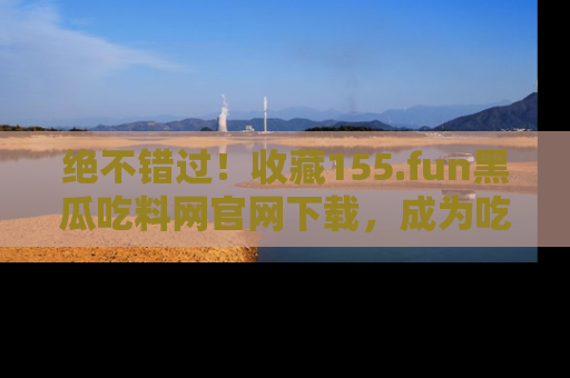 绝不错过！收藏155.fun黑瓜吃料网官网下载，成为吃瓜达人！