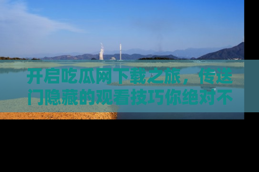 开启吃瓜网下载之旅，传送门隐藏的观看技巧你绝对不能错过！