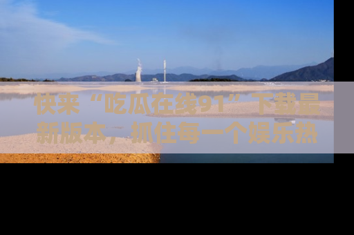 快来“吃瓜在线91”下载最新版本，抓住每一个娱乐热点的精彩瞬间！