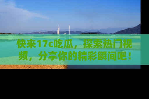 快来17c吃瓜，探索热门视频，分享你的精彩瞬间吧！