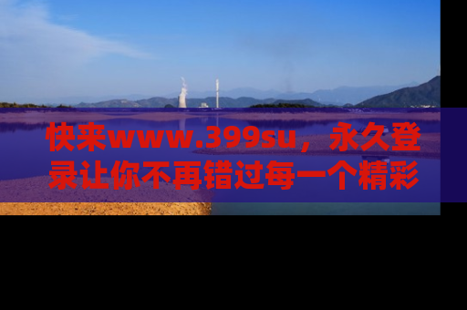 快来www.399su，永久登录让你不再错过每一个精彩的吃瓜瞬间！