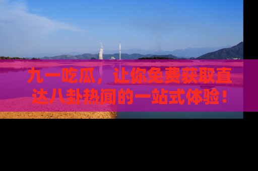 九一吃瓜，让你免费获取直达八卦热闻的一站式体验！