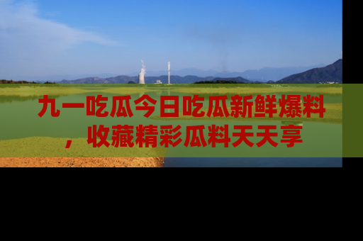九一吃瓜今日吃瓜新鲜爆料，收藏精彩瓜料天天享