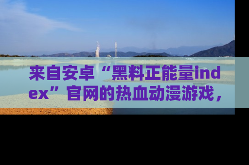 来自安卓“黑料正能量index”官网的热血动漫游戏,聚焦黑料与正能量的精彩时刻