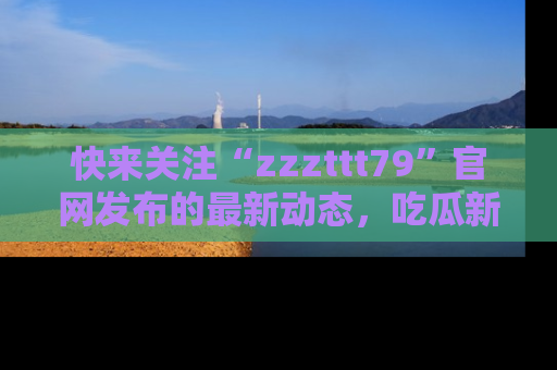 快来关注“zzzttt79”官网发布的最新动态，吃瓜新闻一手掌握，精彩不停！