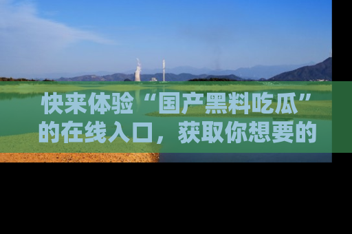 快来体验“国产黑料吃瓜”的在线入口，获取你想要的所有独家黑料！